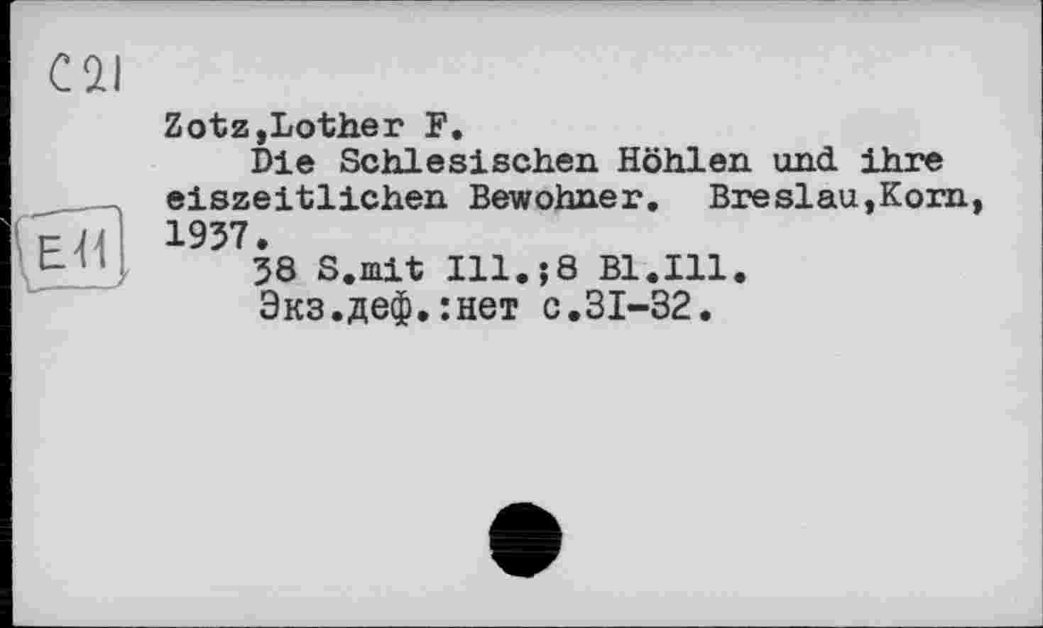 ﻿Cil
ЕД ,
Zotz,Lother F.
Die Schlesischen Höhlen und. ihre eiszeitlichen Bewohner. Breslau,Korn, 1937.
38 S.mit Ill.;8 Bl.Ill.
Экз.деф.:нет с.31-32.